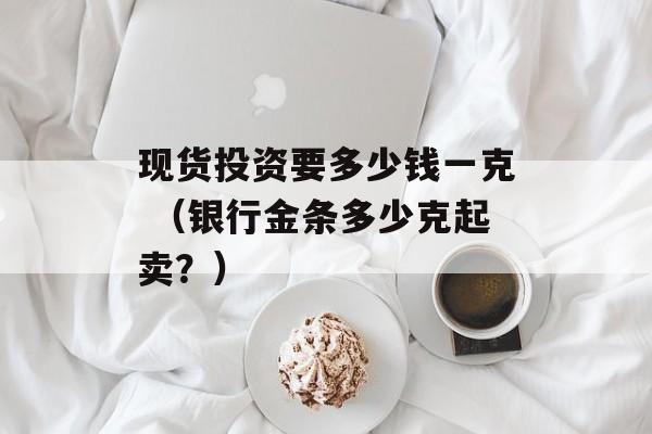 现货投资要多少钱一克 （银行金条多少克起卖？）